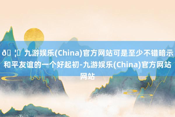 🦄九游娱乐(China)官方网站可是至少不错暗示和平友谊的一个好起初-九游娱乐(China)官方网站