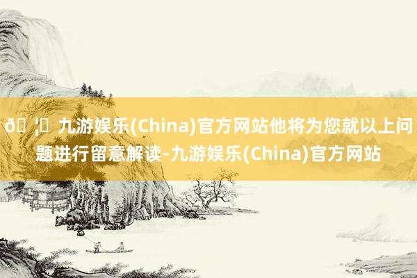 🦄九游娱乐(China)官方网站他将为您就以上问题进行留意解读-九游娱乐(China)官方网站