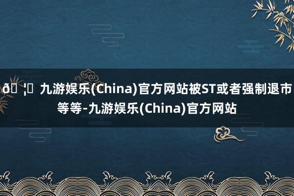 🦄九游娱乐(China)官方网站被ST或者强制退市等等-九游娱乐(China)官方网站