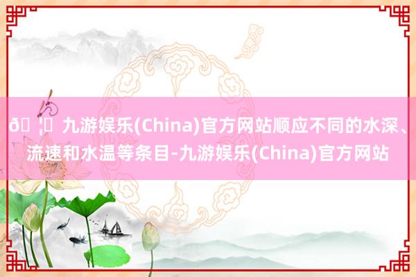 🦄九游娱乐(China)官方网站顺应不同的水深、流速和水温等条目-九游娱乐(China)官方网站