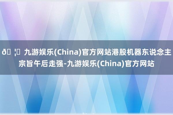 🦄九游娱乐(China)官方网站港股机器东说念主宗旨午后走强-九游娱乐(China)官方网站