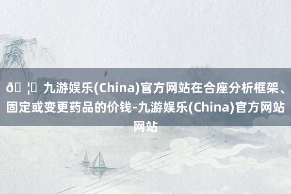 🦄九游娱乐(China)官方网站在合座分析框架、固定或变更药品的价钱-九游娱乐(China)官方网站