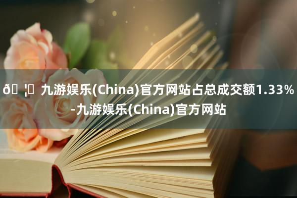 🦄九游娱乐(China)官方网站占总成交额1.33%-九游娱乐(China)官方网站
