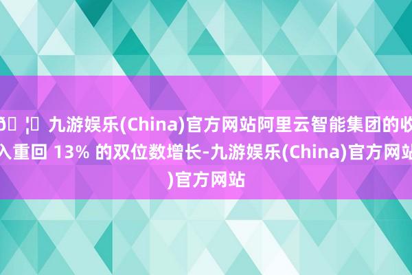 🦄九游娱乐(China)官方网站阿里云智能集团的收入重回 13% 的双位数增长-九游娱乐(China)官方网站