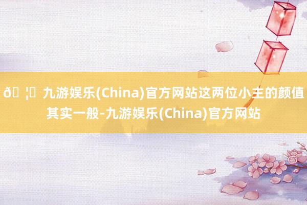 🦄九游娱乐(China)官方网站这两位小主的颜值其实一般-九游娱乐(China)官方网站