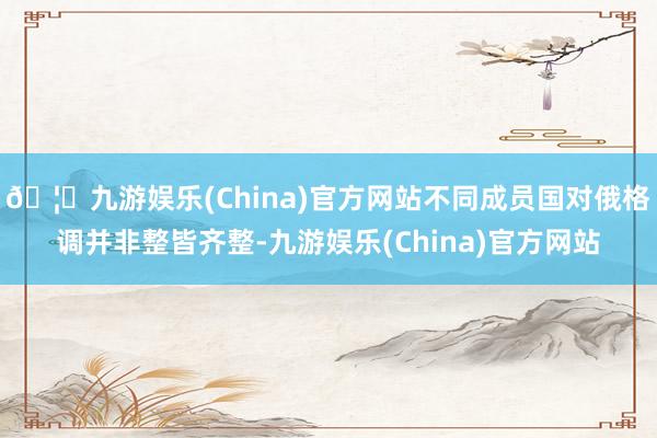 🦄九游娱乐(China)官方网站不同成员国对俄格调并非整皆齐整-九游娱乐(China)官方网站