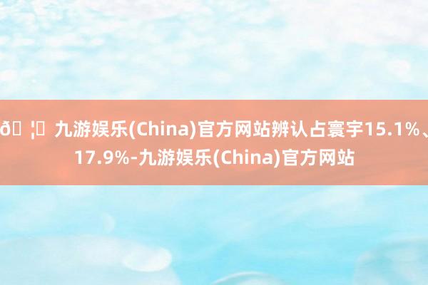 🦄九游娱乐(China)官方网站辨认占寰宇15.1%、17.9%-九游娱乐(China)官方网站