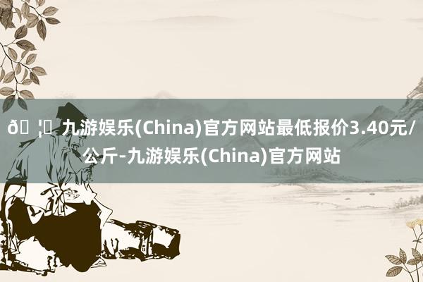🦄九游娱乐(China)官方网站最低报价3.40元/公斤-九游娱乐(China)官方网站