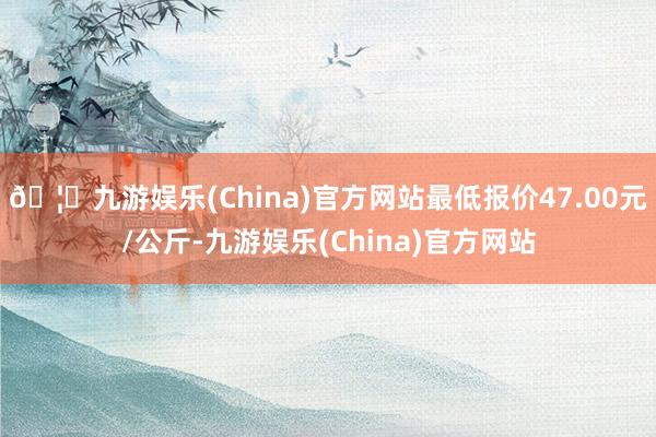 🦄九游娱乐(China)官方网站最低报价47.00元/公斤-九游娱乐(China)官方网站