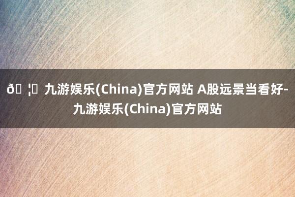 🦄九游娱乐(China)官方网站 A股远景当看好-九游娱乐(China)官方网站