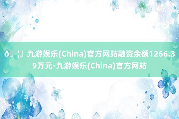 🦄九游娱乐(China)官方网站融资余额1266.39万元-九游娱乐(China)官方网站