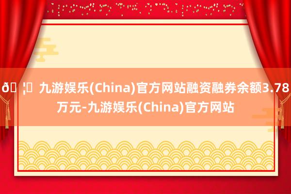 🦄九游娱乐(China)官方网站融资融券余额3.78万元-九游娱乐(China)官方网站