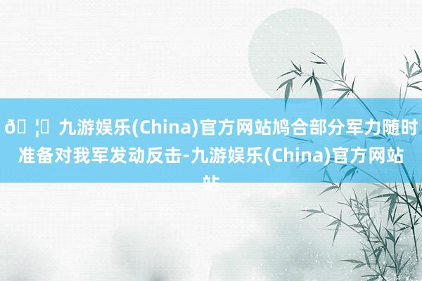 🦄九游娱乐(China)官方网站鸠合部分军力随时准备对我军发动反击-九游娱乐(China)官方网站