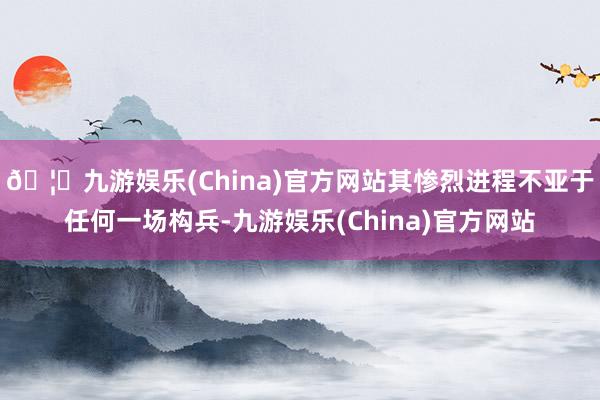 🦄九游娱乐(China)官方网站其惨烈进程不亚于任何一场构兵-九游娱乐(China)官方网站