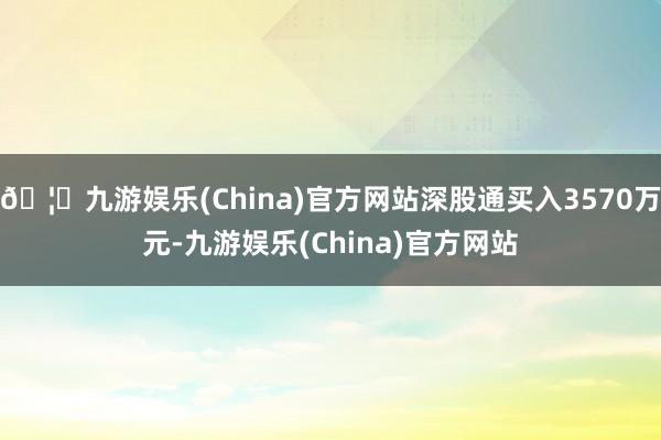 🦄九游娱乐(China)官方网站深股通买入3570万元-九游娱乐(China)官方网站