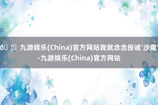 🦄九游娱乐(China)官方网站我就念念投诚‘沙魔’-九游娱乐(China)官方网站