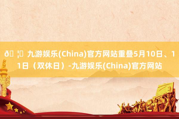 🦄九游娱乐(China)官方网站重叠5月10日、11日(双休日)-九游娱乐(China)官方网站
