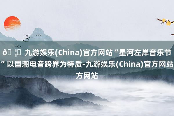 🦄九游娱乐(China)官方网站“星河左岸音乐节”以国潮电音跨界为特质-九游娱乐(China)官方网站