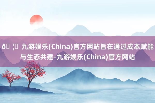 🦄九游娱乐(China)官方网站旨在通过成本赋能与生态共建-九游娱乐(China)官方网站