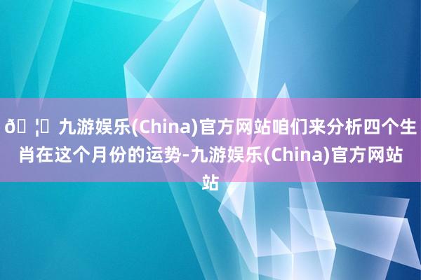 🦄九游娱乐(China)官方网站咱们来分析四个生肖在这个月份的运势-九游娱乐(China)官方网站