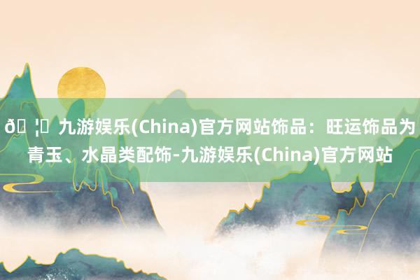 🦄九游娱乐(China)官方网站饰品:旺运饰品为青玉、水晶类配饰-九游娱乐(China)官方网站