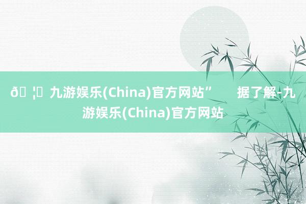 🦄九游娱乐(China)官方网站” 据了解-九游娱乐(China)官方网站