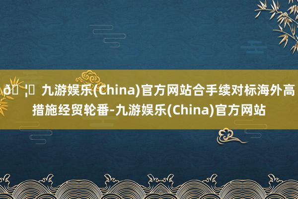 🦄九游娱乐(China)官方网站合手续对标海外高措施经贸轮番-九游娱乐(China)官方网站