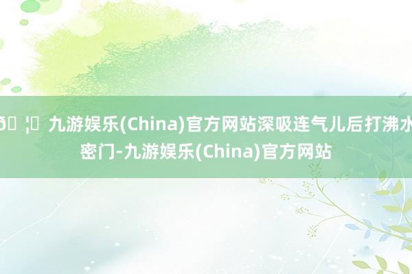 🦄九游娱乐(China)官方网站深吸连气儿后打沸水密门-九游娱乐(China)官方网站