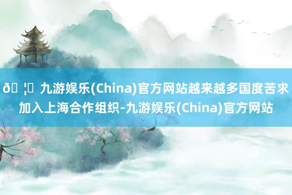 🦄九游娱乐(China)官方网站越来越多国度苦求加入上海合作组织-九游娱乐(China)官方网站