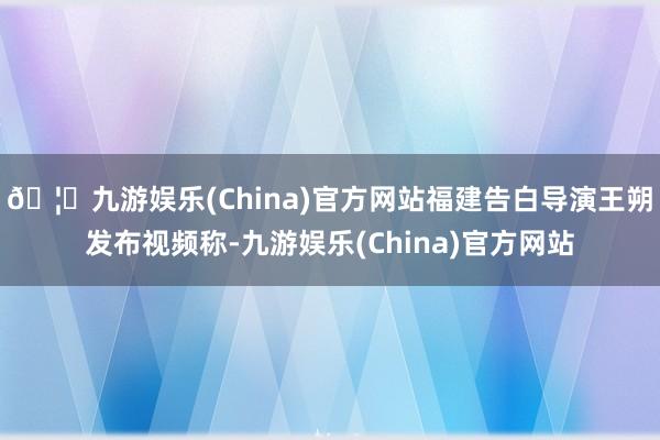 🦄九游娱乐(China)官方网站福建告白导演王朔发布视频称-九游娱乐(China)官方网站