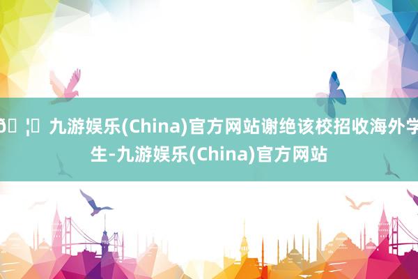 🦄九游娱乐(China)官方网站谢绝该校招收海外学生-九游娱乐(China)官方网站