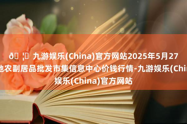 🦄九游娱乐(China)官方网站2025年5月27日北京新发地农副居品批发市集信息中心价钱行情-九游娱乐(China)官方网站