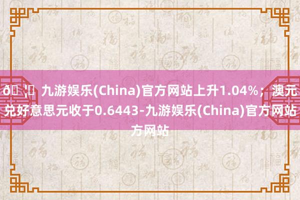 🦄九游娱乐(China)官方网站上升1.04%;澳元兑好意思元收于0.6443-九游娱乐(China)官方网站