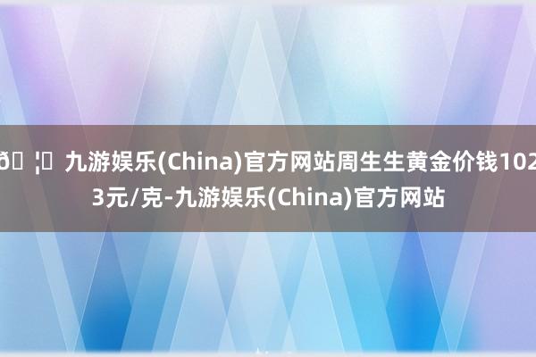 🦄九游娱乐(China)官方网站周生生黄金价钱1023元/克-九游娱乐(China)官方网站