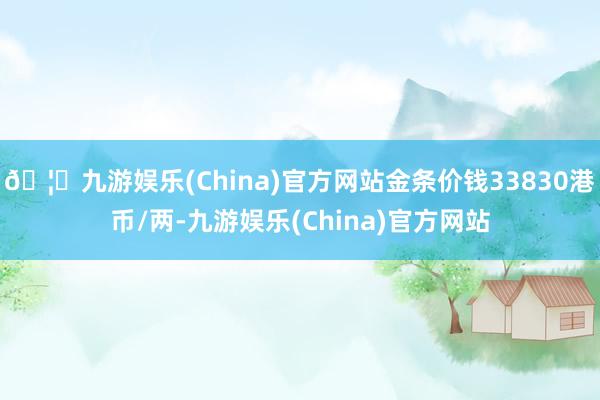 🦄九游娱乐(China)官方网站金条价钱33830港币/两-九游娱乐(China)官方网站