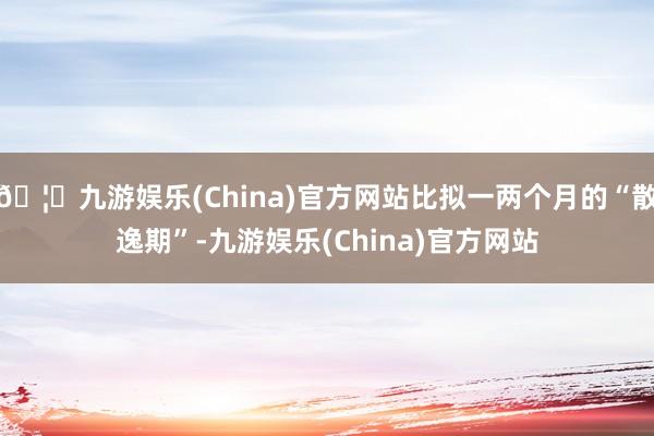🦄九游娱乐(China)官方网站比拟一两个月的“散逸期”-九游娱乐(China)官方网站