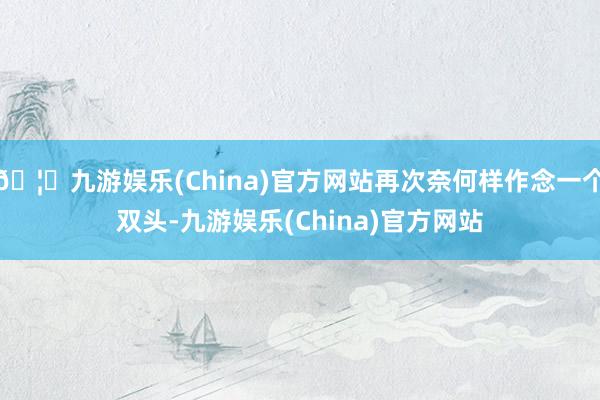 🦄九游娱乐(China)官方网站再次奈何样作念一个双头-九游娱乐(China)官方网站