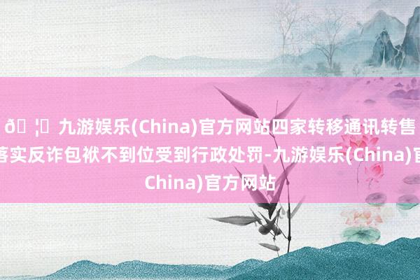 🦄九游娱乐(China)官方网站四家转移通讯转售企业因落实反诈包袱不到位受到行政处罚-九游娱乐(China)官方网站