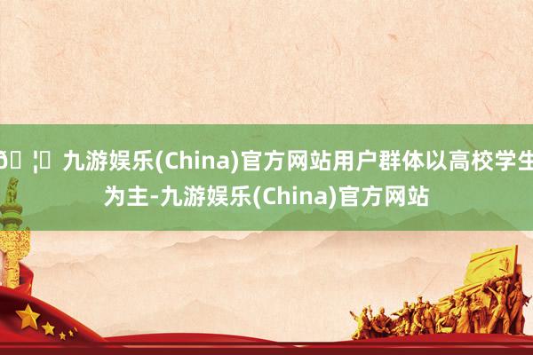 🦄九游娱乐(China)官方网站用户群体以高校学生为主-九游娱乐(China)官方网站