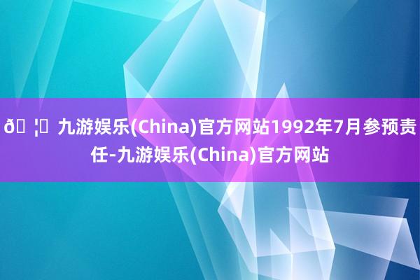 🦄九游娱乐(China)官方网站1992年7月参预责任-九游娱乐(China)官方网站