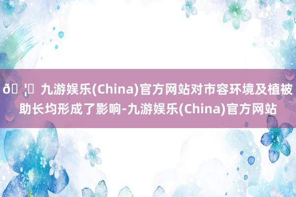 🦄九游娱乐(China)官方网站对市容环境及植被助长均形成了影响-九游娱乐(China)官方网站