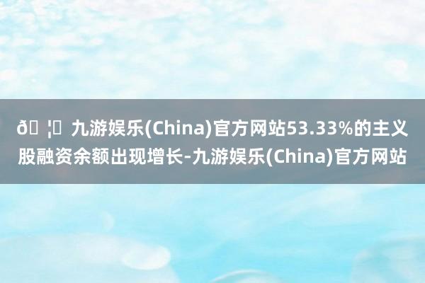 🦄九游娱乐(China)官方网站53.33%的主义股融资余额出现增长-九游娱乐(China)官方网站