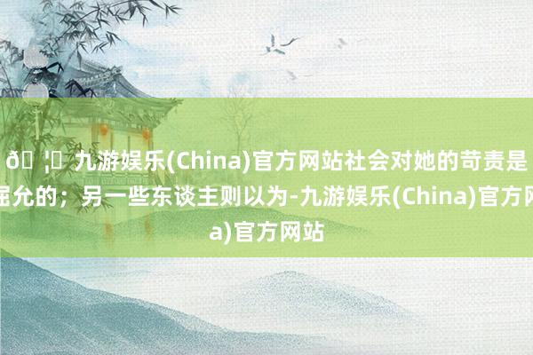 🦄九游娱乐(China)官方网站社会对她的苛责是不屈允的;另一些东谈主则以为-九游娱乐(China)官方网站