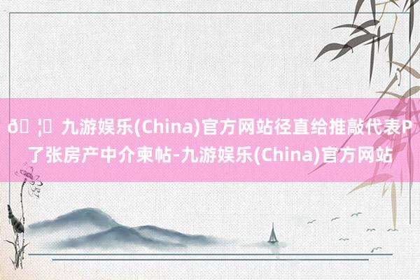 🦄九游娱乐(China)官方网站径直给推敲代表P了张房产中介柬帖-九游娱乐(China)官方网站