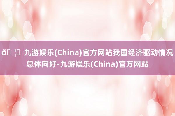 🦄九游娱乐(China)官方网站我国经济驱动情况总体向好-九游娱乐(China)官方网站