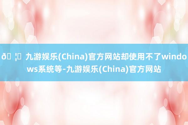 🦄九游娱乐(China)官方网站却使用不了windows系统等-九游娱乐(China)官方网站