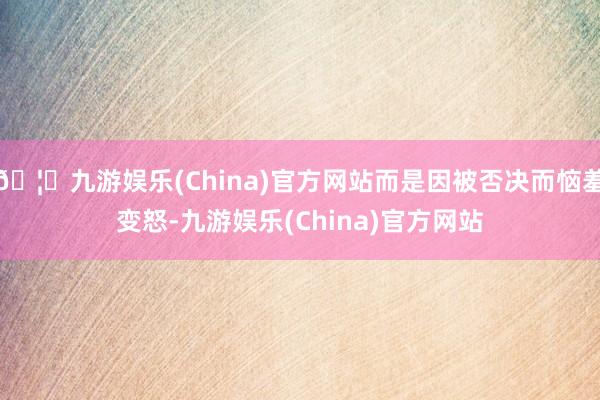 🦄九游娱乐(China)官方网站而是因被否决而恼羞变怒-九游娱乐(China)官方网站