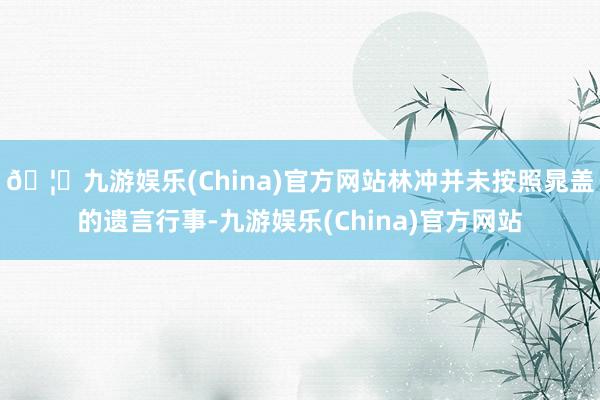 🦄九游娱乐(China)官方网站林冲并未按照晁盖的遗言行事-九游娱乐(China)官方网站