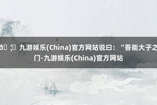 🦄九游娱乐(China)官方网站说曰：“吾能大子之门-九游娱乐(China)官方网站