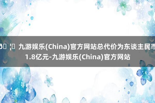 🦄九游娱乐(China)官方网站总代价为东谈主民币1.8亿元-九游娱乐(China)官方网站